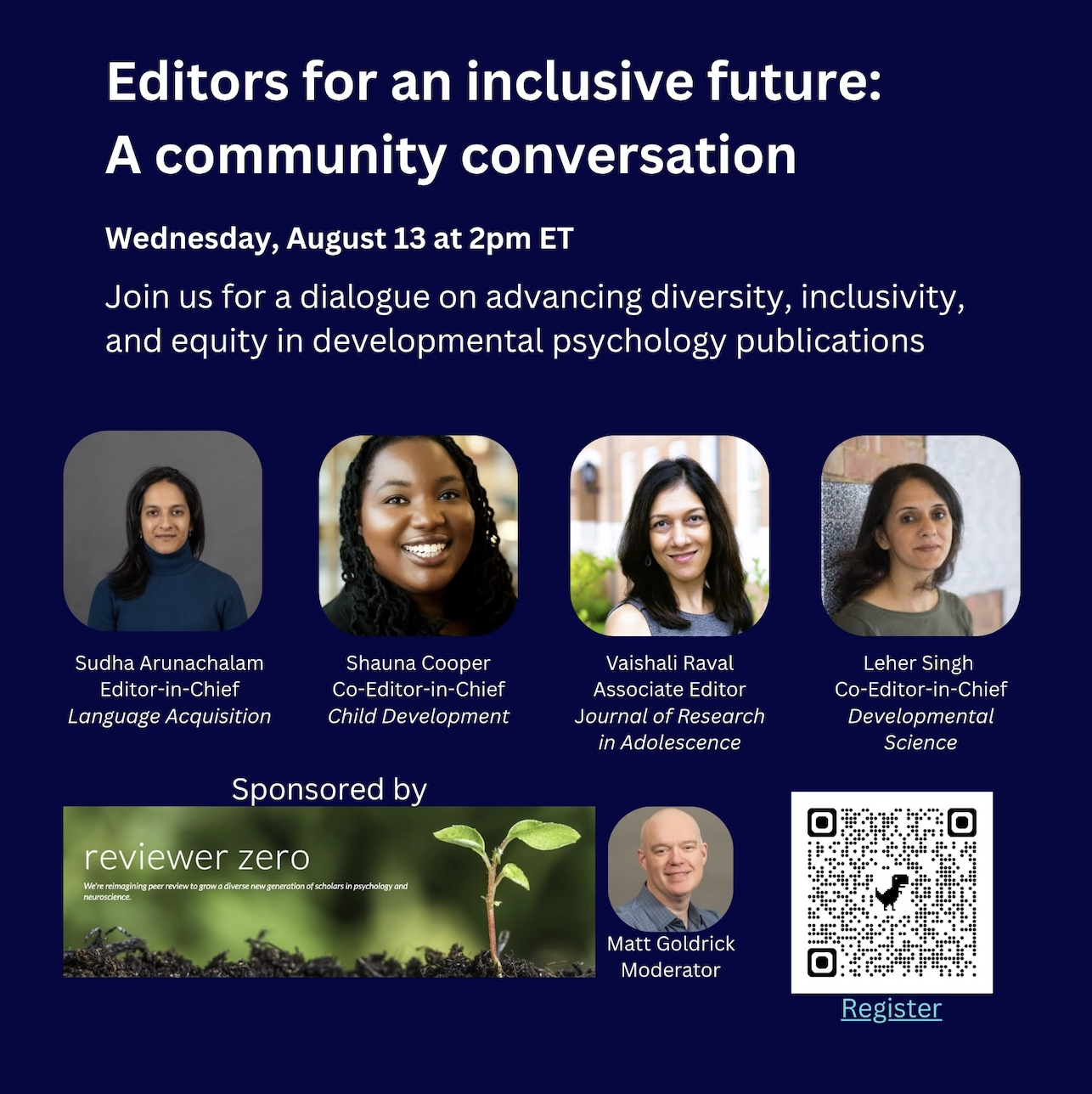 Please join us August 13, 2pm ET, for "Editors for an Inclusive Future: A Community Conversation." Sponsored by Reviewer Zero (https://www.reviewerzero.net/), this webinar brings together 4 editors at developmental science journals (Sudha Arunachalam, Shauna Cooper, Vaishali Raval, and Leher Singh) to surface concrete tools and strategies that promote equity, transparency, and shared responsibility across the field. Through a panel discussion and audience questions (moderated by Matt Goldrick from Reviewer Zero), we hope to initiate the process of including the wider developmental science community in addressing these issues. Register here: https://tinyurl.com/DevEditors  A recording will be made available to registrants.