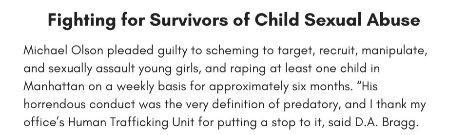 Fighting for Survivors of Child Sexual Abuse Michael Olson pleaded guilty to scheming to target, recruit, manipulate, and sexually assault young girls, and raping at least one child in Manhattan on a weekly basis for approximately six months. “His horrendous conduct was the very definition of predatory, and I thank my office’s Human Trafficking Unit for putting a stop to it, said D.A. Bragg.