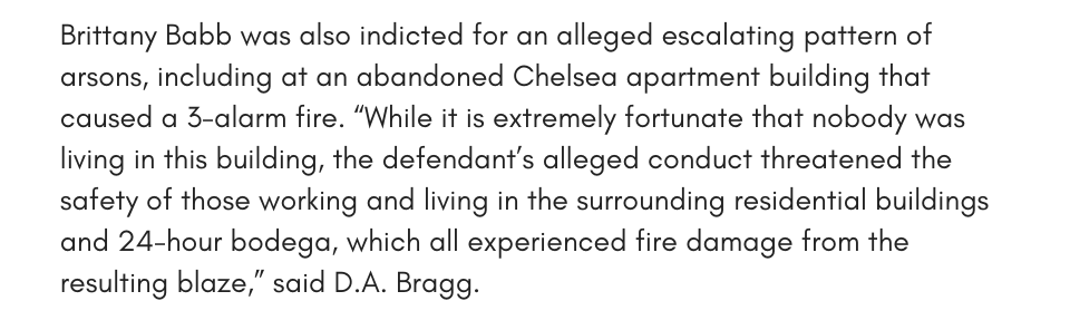 Brittany Babb was also indicted for an alleged escalating pattern of arsons, including at an abandoned Chelsea apartment building that caused a 3-alarm fire. “While it is extremely fortunate that nobody was living in this building, the defendant’s alleged conduct threatened the safety of those working and living in the surrounding residential buildings and 24-hour bodega, which all experienced fire damage from the resulting blaze,” said D.A. Bragg. 