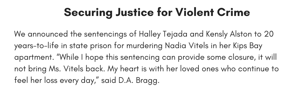 Securing Justice for Violent Crime We announced the sentencings of Halley Tejada and Kensly Alston to 20 years-to-life in state prison for murdering Nadia Vitels in her Kips Bay apartment. “While I hope this sentencing can provide some closure, it will not bring Ms. Vitels back. My heart is with her loved ones who continue to feel her loss every day,” said D.A. Bragg.