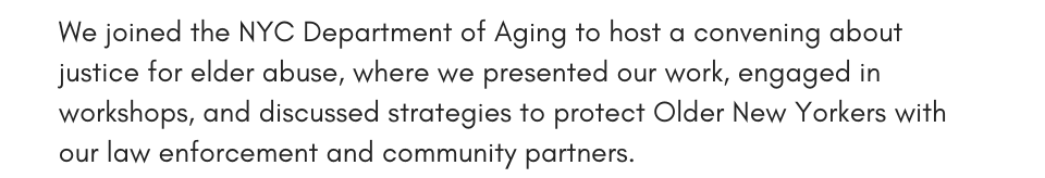 We joined the NYC Department of Aging to host a convening about justice for elder abuse, where we presented our work, engaged in workshops, and discussed strategies to protect Older New Yorkers with our law enforcement and community partners.