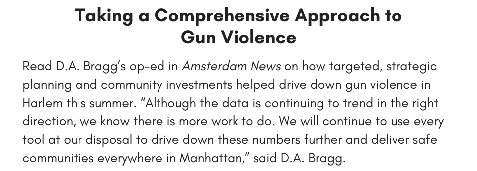 Taking a Comprehensive Approach to Gun Violence Read D.A. Bragg’s op-ed in Amsterdam News on how targeted, strategic planning and community investments helped drive down gun violence in Harlem this summer. “Although the data is continuing to trend in the right direction, we know there is more work to do. We will continue to use every tool at our disposal to drive down these numbers further and deliver safe communities everywhere in Manhattan,” said D.A. Bragg.