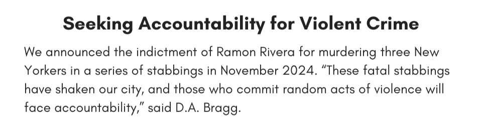Seeking Accountability for Violent Crime We announced the indictment of Ramon Rivera for murdering three New Yorkers in a series of stabbings in November 2024. “These fatal stabbings have shaken our city, and those who commit random acts of violence will face accountability,” said D.A. Bragg. 