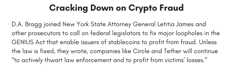 Cracking Down on Crypto Fraud D.A. Bragg joined New York State Attorney General Letitia James and other prosecutors to call on federal legislators to fix major loopholes in the GENIUS Act that enable issuers of stablecoins to profit from fraud. Unless the law is fixed, they wrote, companies like Circle and Tether will continue “to actively thwart law enforcement and to profit from victims’ losses.” 
