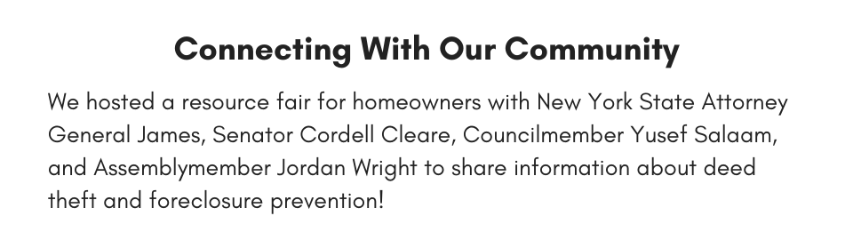 Connecting With Our Community We hosted a resource fair for homeowners with New York State Attorney General James, Senator Cordell Cleare, Councilmember Yusef Salaam, and Assemblymember Jordan Wright to share information about deed theft and foreclosure prevention!