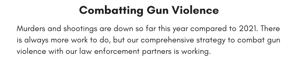 Murders and shootings are down so far this year compared to 2021. There is always more work to do, but our comprehensive strategy to combat gun violence with our law enforcement partners is working.