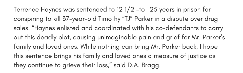 Terrence Haynes was sentenced to 12 1/2 –to- 25 years in prison for conspiring to kill 37-year-old Timothy “TJ” Parker in a dispute over drug sales. “Haynes enlisted and coordinated with his co-defendants to carry out this deadly plot, causing unimaginable pain and grief for Mr. Parker’s family and loved ones. While nothing can bring Mr. Parker back, I hope this sentence brings his family and loved ones a measure of justice as they continue to grieve their loss,” said D.A. Bragg.