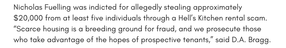 Nicholas Fuelling was indicted for allegedly stealing approximately $20,000 from at least five individuals through a Hell’s Kitchen rental scam. “Scarce housing is a breeding ground for fraud, and we prosecute those who take advantage of the hopes of prospective tenants,” said D.A. Bragg.