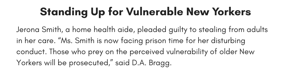 Standing Up for Vulnerable New Yorkers Jerona Smith, a home health aide, pleaded guilty to stealing from adults in her care. “Ms. Smith is now facing prison time for her disturbing conduct. Those who prey on the perceived vulnerability of older New Yorkers will be prosecuted,” said D.A. Bragg. 