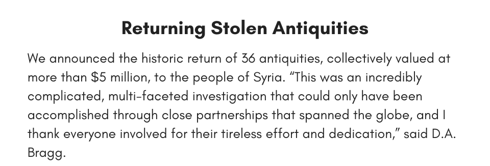 Returning Stolen Antiquities We announced the historic return of 36 antiquities, collectively valued at more than $5 million, to the people of Syria. “This was an incredibly complicated, multi-faceted investigation that could only have been accomplished through close partnerships that spanned the globe, and I thank everyone involved for their tireless effort and dedication,” said D.A. Bragg. 