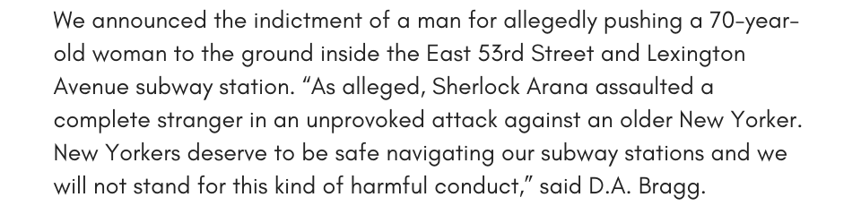 We announced the indictment of a man for allegedly pushing a 70-year-old woman to the ground inside the East 53rd Street and Lexington Avenue subway station.” “As alleged, Sherlock Arana assaulted a complete stranger in an unprovoked attack against an older New Yorker. New Yorkers deserve to be safe navigating our subway stations and we will not stand for this kind of harmful conduct,” said D.A. Bragg. 