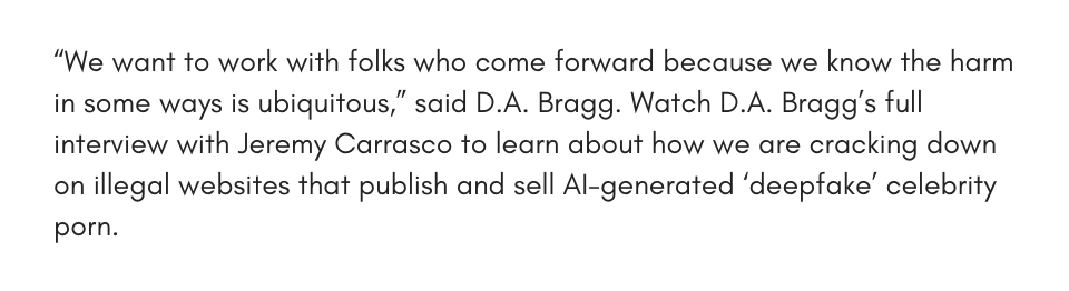 “We want to work with folks who come forward because we know the harm in some ways is ubiquitous,” said D.A. Bragg. Watch D.A. Bragg’s full interview with Jeremy Carrasco to learn about how we are cracking down on illegal websites that publish and sell AI-generated ‘deepfake’ celebrity porn.