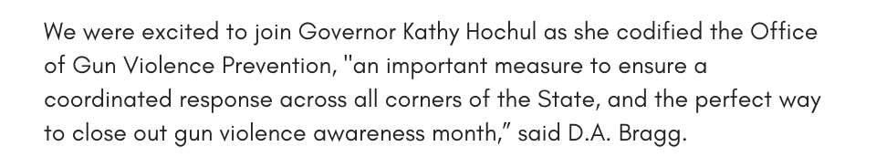 We were excited to join Governor Kathy Hochul as she codified the Office of Gun Violence Prevention, "an important measure to ensure a coordinated response across all corners of the State, and the perfect way to close out gun violence awareness month,” said D.A. Bragg.