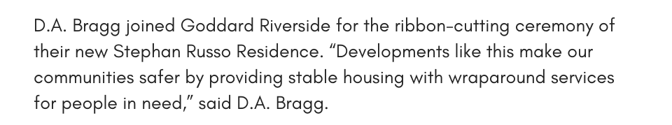D.A. Bragg joined Goddard Riverside for the ribbon-cutting ceremony of their new Stephan Russo Residence. “Developments like this make our communities safer by providing stable housing with wraparound services for people in need,” said D.A. Bragg.