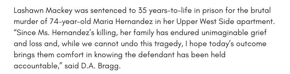 Lashawn Mackey was sentenced to 35 years-to-life in prison for the brutal murder of 74-year-old Maria Hernandez in her Upper West Side apartment. “Since Ms. Hernandez’s killing, her family has endured unimaginable grief and loss and, while we cannot undo this tragedy, I hope today’s outcome brings them comfort in knowing the defendant has been held accountable,” said D.A. Bragg.