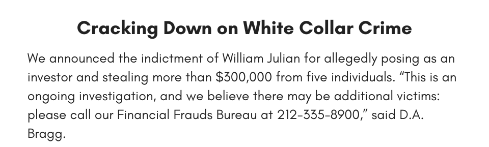 Cracking Down on White Collar Crime We announced the indictment of William Julian for allegedly posing as an investor and stealing more than $300,000 from five individuals. “This is an ongoing investigation, and we believe there may be additional victims: please call our Financial Frauds Bureau at 212-335-8900,” said D.A. Bragg. 
