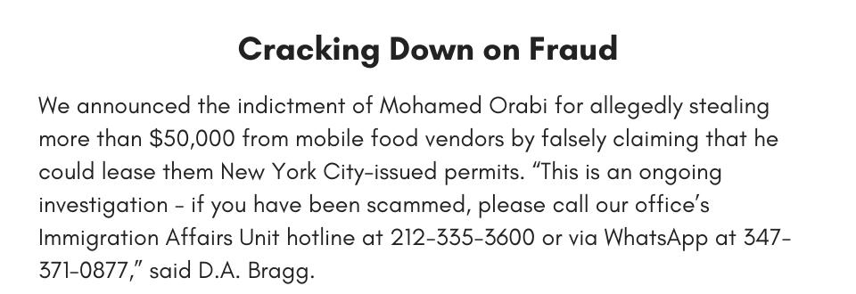 Cracking Down on Fraud We announced the indictment of Mohamed Orabi for allegedly stealing more than $50,000 from mobile food vendors by falsely claiming that he could lease them New York City issued permits. “This is an ongoing investigation - if you have been scammed, please call our office’s Immigration Affairs Unit hotline at 212-335-3600 or via WhatsApp at 347-371-0877,” said D.A. Bragg.