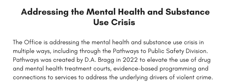The Office is addressing the mental health and substance use crisis in multiple ways, including through the Pathways to Public Safety Division. Pathways was created by D.A. Bragg in 2022 to elevate the use of drug and mental health treatment courts, evidence-based programming and connections to services to address the underlying drivers of violent crime. 