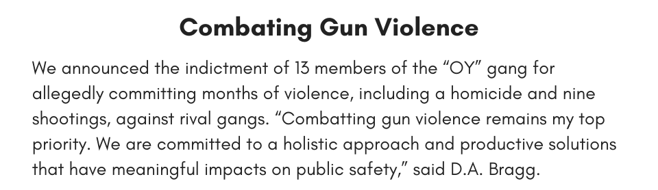 Combating gun violence We announced the indictment of 13 alleged members of the “OY” gang for allegedly  committing months of violence, including a homicide and nine shootings, against rival gangs. “Combatting gun violence remains my top priority. We are committed to a holistic approach and productive solutions that have meaningful impacts on public safety,” said D.A. Bragg.