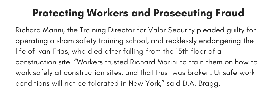 Protecting Workers and Prosecuting Fraud, Richard Marini, the Training Director for Valor Security pleaded guilty for operating a sham safety training school, and recklessly endangering the life of Ivan Frias, who died after falling from the 15th floor of a construction site. “Workers trusted Richard Marini to train them on how to work safely at construction sites, and that trust was broken. Unsafe work conditions will not be tolerated in New York,” said D.A. Bragg. 