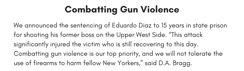 Combatting Gun Violence We announced the sentencing of Eduardo Diaz to 15 years in state prison for shooting his former boss on the Upper West Side. “This attack significantly injured the victim who is still recovering to this day. Combatting gun violence is our top priority, and we will not tolerate the use of firearms to harm fellow New Yorkers,” said D.A. Bragg.