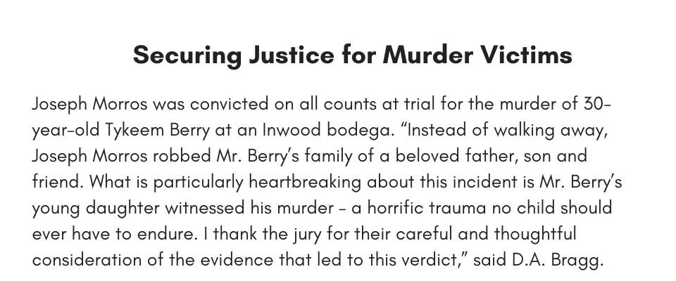 Securing Justice for Murder Victims Joseph Morros was convicted on all counts at trial for the murder of 30-year-old Tykeem Berry at an Inwood bodega. “Instead of walking away, Joseph Morros robbed Mr. Berry’s family of a beloved father, son and friend. What is particularly heartbreaking about this incident is Mr. Berry’s young daughter witnessed his murder – a horrific trauma no child should ever have to endure. I thank the jury for their careful and thoughtful consideration of the evidence that led to this verdict,” said D.A. Bragg.