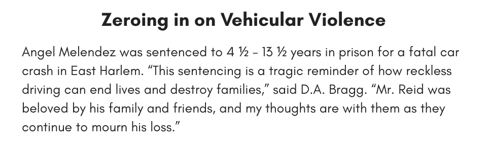 Zeroing in on Vehicular Violence Angel Melendez was sentenced to 4 ½ - 13 ½ years in prison for a fatal car crash in East Harlem. “This sentencing is a tragic reminder of how reckless driving can end lives and destroy families,” said D.A. Bragg. “Mr. Reid was beloved by his family and friends, and my thoughts are with them as they continue to mourn his loss.”