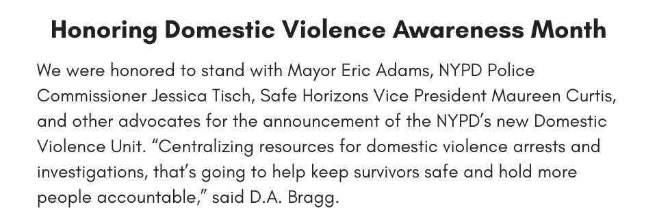 Honoring Domestic Violence Awareness Month We were honored to stand with Mayor Eric Adams, NYPD Police Commissioner Jessica Tisch, Safe Horizons Vice President Maureen Curtis, and other advocates for the announcement of the NYPD’s new Domestic Violence Unit. “Centralizing resources for domestic violence arrests and investigations, that’s going to help keep survivors safe and hold more people accountable,” said D.A. Bragg. 