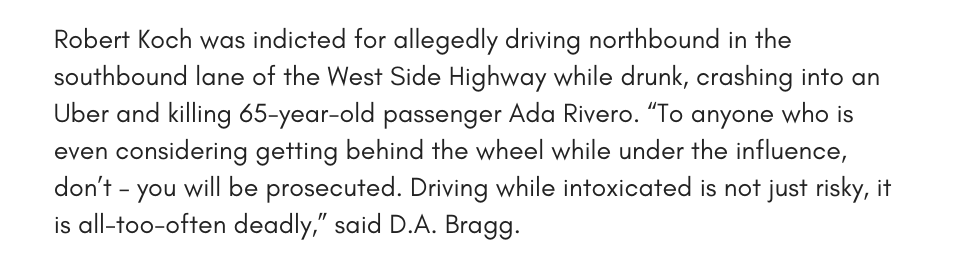 Robert Koch was indicted for allegedly driving northbound in the southbound lane of the West Side Highway while drunk, crashing into an Uber and killing 65-year-old passenger Ada Rivero. “To anyone who is even considering getting behind the wheel while under the influence, don’t – you will be prosecuted. Driving while intoxicated is not just risky, it is all-too-often deadly,” said D.A. Bragg.
