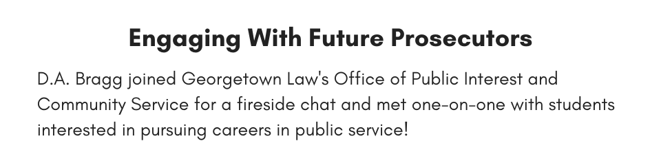 Engaging With Future Prosecutors This week, D.A. Bragg joined Georgetown Law's Office of Public Interest and Community Service for a fireside chat and met one-on-one with students interested in pursuing careers in public service!