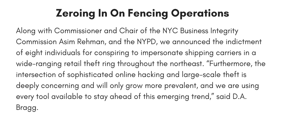 Zeroing In On Fencing Operations Along with Commissioner and Chair of the NYC Business Integrity Commission Asim Rehman, and the NYPD, we announced the indictment of eight individuals for conspiring to impersonate shipping carriers in a wide-ranging retail theft ring throughout the northeast. “Furthermore, the intersection of sophisticated online hacking and large-scale theft is deeply concerning and will only grow more prevalent, and we are using every tool available to stay ahead of this emerging trend,” said D.A. 