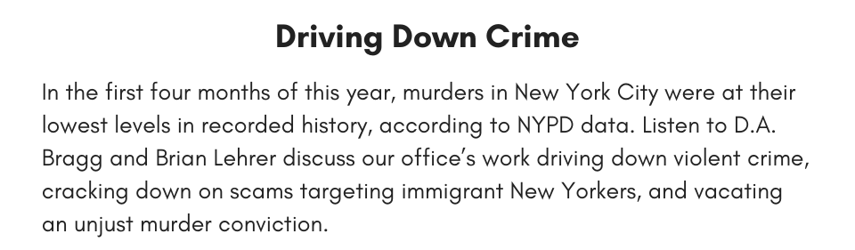 Driving Down Crime In the first four months of this year, murders in New York City were at their lowest levels in recorded history. Listen to D.A. Bragg and Brian Lehrer discuss our office’s work driving down violent crime, cracking down on scams targeting immigrant New Yorkers, and vacating an unjust murder conviction.