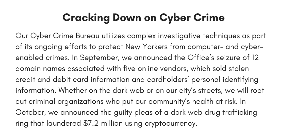 Cracking Down on Cyber Crime  Our Cyber Crime Bureau utilizes complex investigative techniques as part of its ongoing efforts to protect New Yorkers from computer- and cyber-enabled crimes. In September, we announced the Office’s seizure of 12 domain names associated with five online vendors, which sold stolen credit and debit card information and cardholders’ personal identifying information. Whether on the dark web or on our city’s streets, we will root out criminal organizations who put our community’s health at risk. In October, we announced the guilty pleas of a dark web drug trafficking ring that laundered $7.2 million using cryptocurrency. 