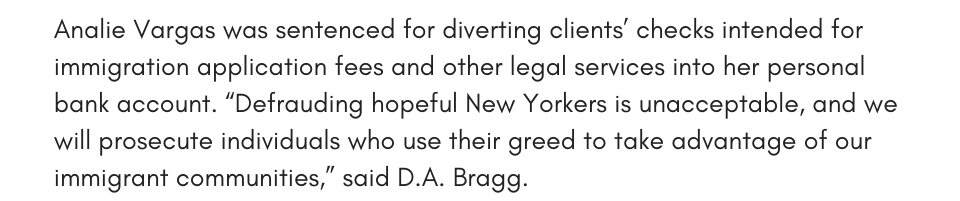 Analie Vargas was sentenced for diverting clients’ checks intended for immigration application fees and other legal services into her personal bank account. “Defrauding hopeful New Yorkers is unacceptable, and we will prosecute individuals who use their greed to take advantage of our immigrant communities,” said D.A. Bragg.