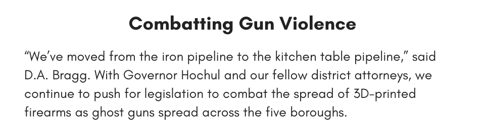 Combatting Gun Violence “We’ve moved from the iron pipeline to the kitchen table pipeline,” said D.A. Bragg. With Governor Hochul and our fellow district attorneys, we continue to push for legislation to combat the spread of 3D-printed firearms as ghost guns spread across the five boroughs.