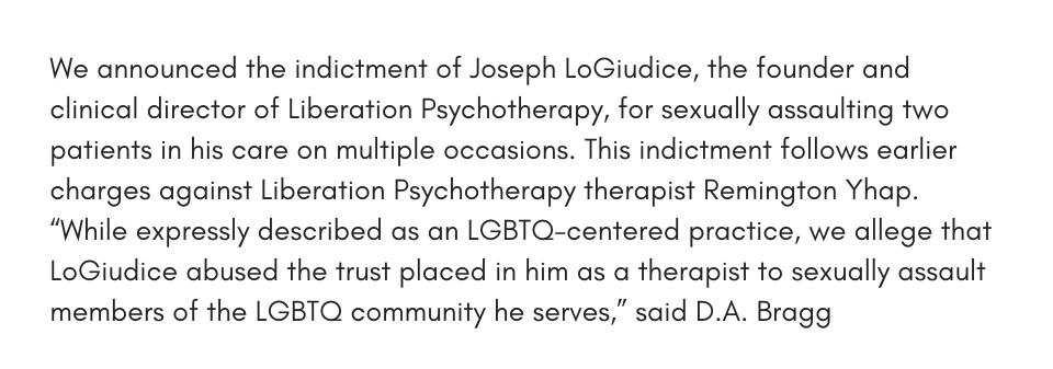 We announced the indictment of Joseph LoGiudice, the founder and clinical director of Liberation Psychotherapy, for sexually assaulting two patients in his care on multiple occasions. This indictment follows earlier charges against liberation psychotherapy therapist Remington Yhap. “While expressly described as an LGBTQ-centered practice, we allege that both LoGiudice and previously indicted therapist Remington Yhap abused the trust placed in them as therapists to sexually assault members of the LGBTQ community they serve,” said D.A. Bragg.