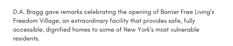 D.A. Bragg gave remarks celebrating the opening of Barrier Free Living’s Freedom Village, an extraordinary facility that provides safe, fully accessible, dignified homes to some of New York’s most vulnerable residents.