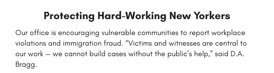 Protecting Hard-Working New Yorkers Our office is encouraging vulnerable communities to report workplace violations and immigration fraud. “Victims and witnesses are central to our work — we cannot build cases without the public’s help,” said D.A. Bragg.