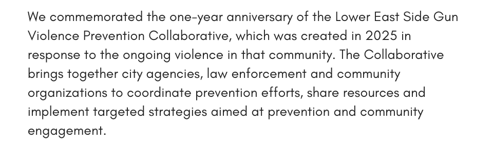 We commemorated the one-year anniversary of the Lower East Side Gun Violence Prevention Collaborative, which was created in 2025 in response to the ongoing violence in that community. The Collaborative brings together city agencies, law enforcement and community organizations to coordinate prevention efforts, share resources and implement targeted strategies aimed at prevention and community engagement.