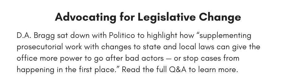 Advocating for Legislative Change D.A. Bragg sat down with Politico to highlight how “supplementing prosecutorial work with changes to state and local laws can give the office more power to go after bad actors — or stop cases from happening in the first place.” Read the full Q&A to learn more. 