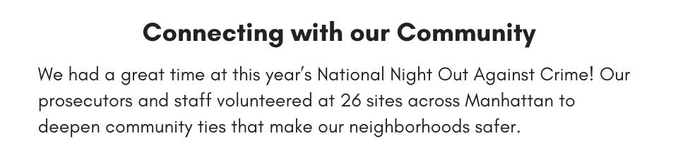 Connecting With Our Community  We had a great time at this year’s National Night Out Against Crime! Our prosecutors and staff volunteered at 26 sites across Manhattan to deepen community ties that make our neighborhoods safer. 