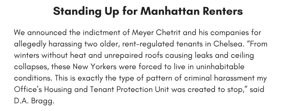Standing Up for Manhattan Renters We announced the indictment of Meyer Chetrit and his companies for allegedly harassing two older, rent-regulated tenants in Chelsea. “From winters without heat and unrepaired roofs causing leaks and ceiling collapses, these New Yorkers were forced to live in uninhabitable conditions. This is exactly the type of pattern of criminal harassment my Office’s Housing and Tenant Protection Unit was created to stop,” said D.A. Bragg. 