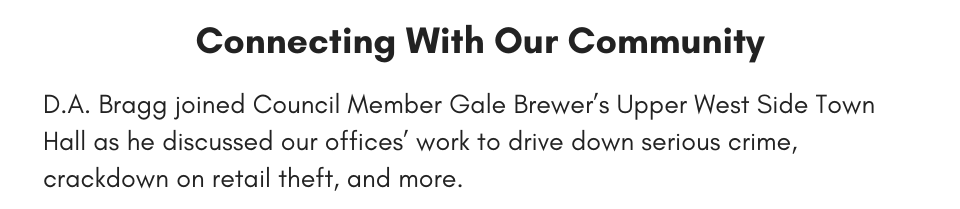 Connecting With Our Community D.A. Bragg joined Council Member Gale Brewer’s Upper West Side Town Hall as he discussed our offices’ work to drive down serious crime, crackdown on retail theft, and more.