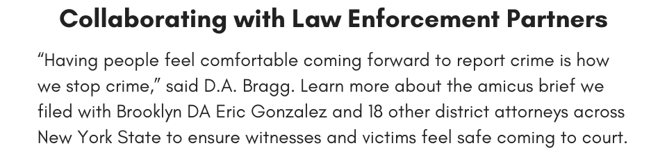 Collaborating with Law Enforcement Partners “Having people feel comfortable coming forward to report crime is how we stop crime,” said D.A. Bragg. Learn more about the amicus brief we filed with Brooklyn DA Eric Gonzalez and 18 other district attorneys across New York State to ensure witnesses and victims feel safe coming to court.