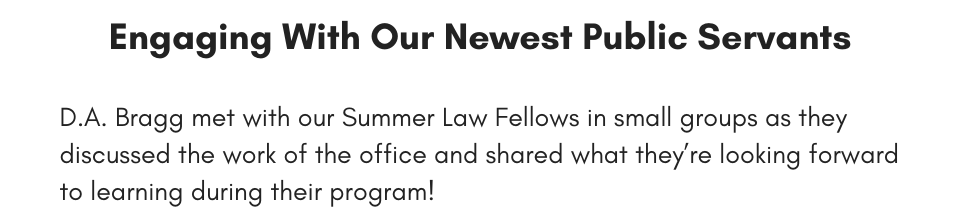 Engaging With Our Newest Public Servants D.A. Bragg met with our Summer Law Fellows in small groups as they discussed the work of the office and shared what they’re looking forward to learning during their program!