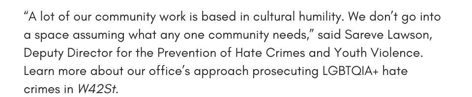 “A lot of our community work is based in cultural humility. We don’t go into a space assuming what any one community needs,” said Sareve Lawson, Deputy Director for the Prevention of Hate Crimes and Youth Violence. Learn more about our office’s approach prosecuting LGBTQIA+ hate crimes in W42St.