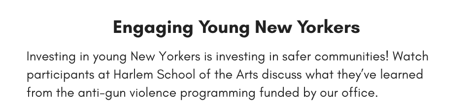 Engaging Young New Yorkers Investing in young New Yorkers is investing in safer communities! Watch participants at Harlem School of the Arts discuss what they’ve learned from the anti-gun violence programming funded by our office.