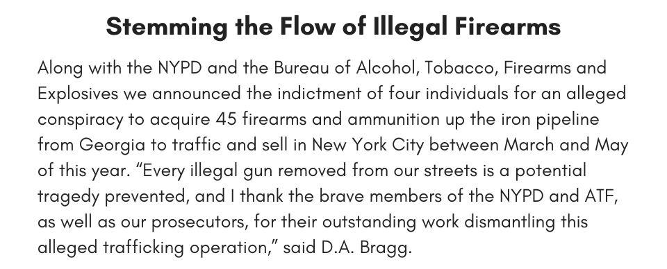 Stemming the Flow of Illegal Firearms Along with the NYPD and the Bureau of Alcohol, Tobacco, Firearms and Explosives we announced the indictment of four individuals for an alleged conspiracy to acquire 45 firearms and ammunition up the iron pipeline from Georgia to traffic and sell in New York City between March and May of this year. “Every illegal gun removed from our streets is a potential tragedy prevented, and I thank the brave members of the NYPD and ATF, as well as our prosecutors, for their outstanding work dismantling this alleged trafficking operation,” said D.A. Bragg. 