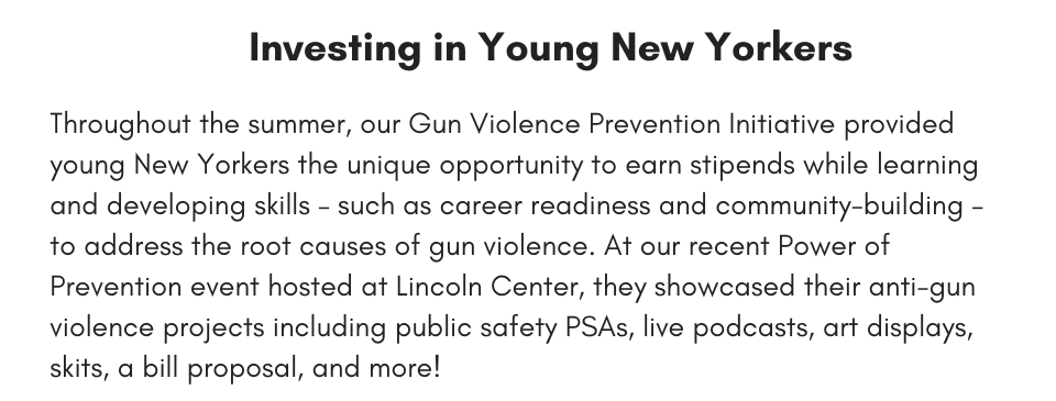 Investing in Young New Yorkers Throughout the summer, our Gun Violence Prevention Initiative provided young New Yorkers the unique opportunity to earn stipends while learning and developing skills – such as career readiness and community-building – to address the root causes of gun violence. At our recent Power of Prevention event hosted at Lincoln Center, they showcased their anti-gun violence projects including public safety PSAs, live podcasts, art displays, skits, a bill proposal, and more!