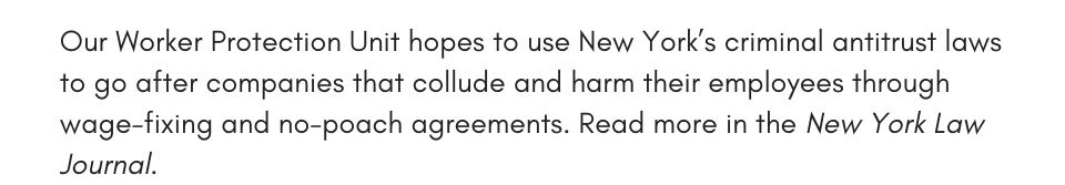 Our Worker Protection Unit hopes to use New York’s criminal antitrust laws to go after companies that collude and harm their employees through wage-fixing and no-poach agreements. Read more in the New York Law Journal. 